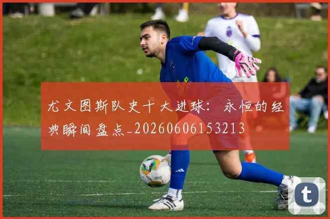 尤文图斯队史十大进球:永恒的经典瞬间盘点_20260606153213