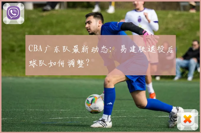 CBA广东队最新动态:易建联退役后球队如何调整?