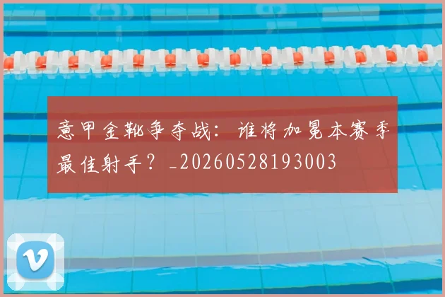 意甲金靴争夺战：谁将加冕本赛季最佳射手？_20260528193003