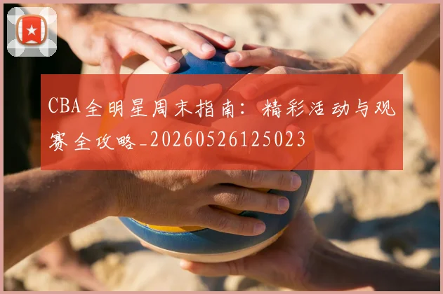 CBA全明星周末指南:精彩活动与观赛全攻略_20260526125023