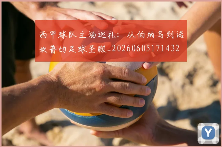 西甲球队主场巡礼:从伯纳乌到诺坎普的足球圣殿_20260605171432