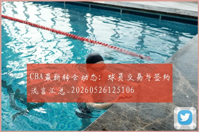 CBA最新转会动态：球员交易与签约流言汇总_20260526125106
