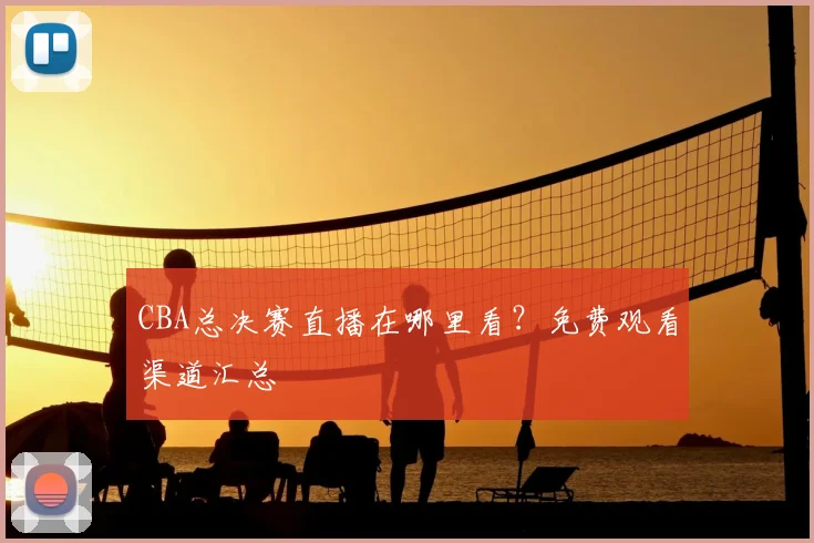 CBA总决赛直播在哪里看?免费观看渠道汇总