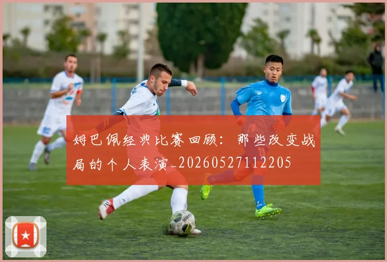 姆巴佩经典比赛回顾：那些改变战局的个人表演_20260527112205