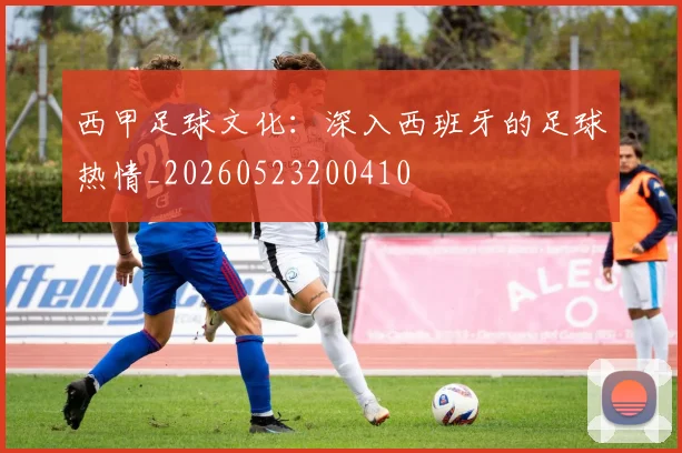 西甲足球文化：深入西班牙的足球热情_20260523200410