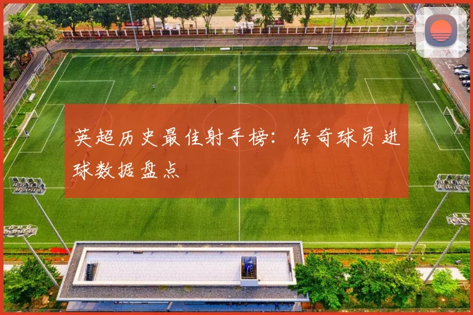 英超历史最佳射手榜：传奇球员进球数据盘点