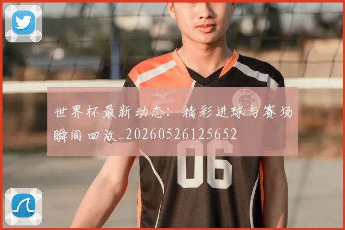 世界杯最新动态：精彩进球与赛场瞬间回放_20260526125652