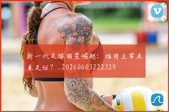 新一代足球明星崛起:谁将主宰未来足坛?_20260603222329