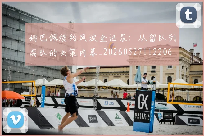 姆巴佩续约风波全记录：从留队到离队的决策内幕_20260527112206