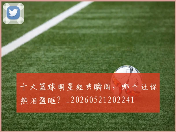 十大篮球明星经典瞬间，哪个让你热泪盈眶？_20260521202241