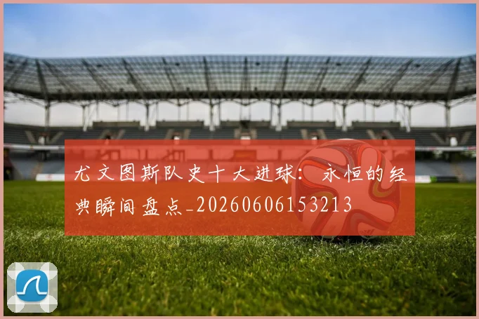 尤文图斯队史十大进球:永恒的经典瞬间盘点_20260606153213