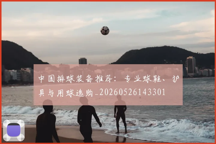 中国排球装备推荐:专业球鞋、护具与用球选购_20260526143301
