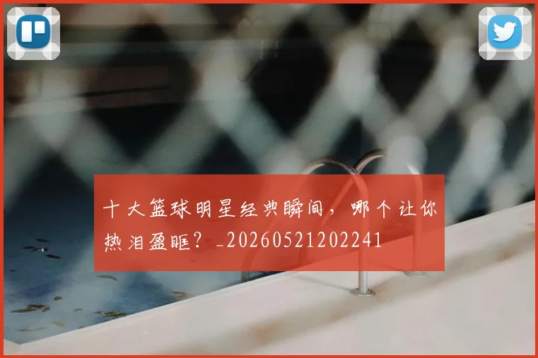 十大篮球明星经典瞬间，哪个让你热泪盈眶？_20260521202241