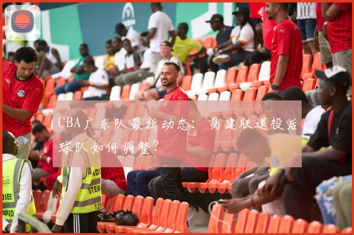 CBA广东队最新动态:易建联退役后球队如何调整?