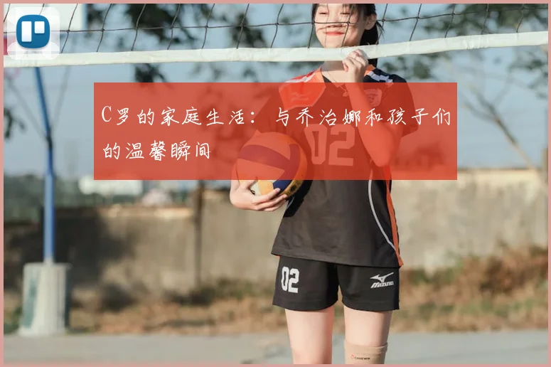 C罗的家庭生活：与乔治娜和孩子们的温馨瞬间
